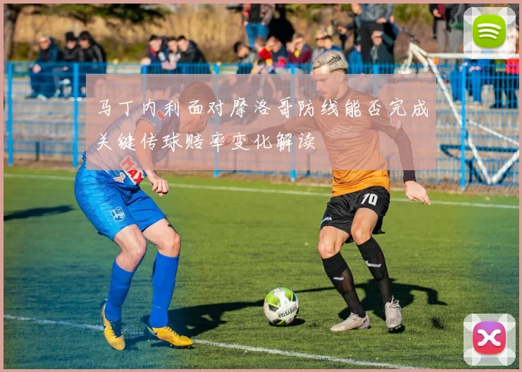 马丁内利面对摩洛哥防线能否完成关键传球赔率变化解读