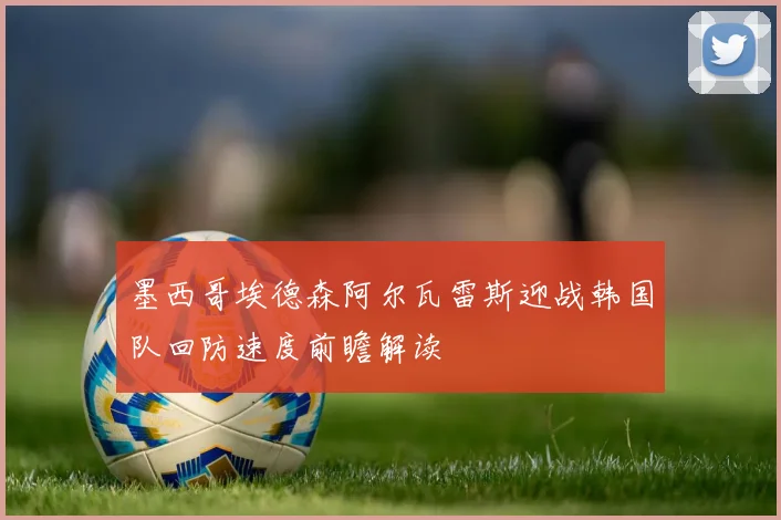 墨西哥埃德森阿尔瓦雷斯迎战韩国队回防速度前瞻解读