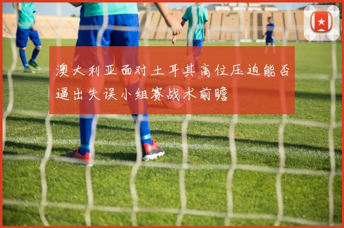 澳大利亚面对土耳其高位压迫能否逼出失误小组赛战术前瞻