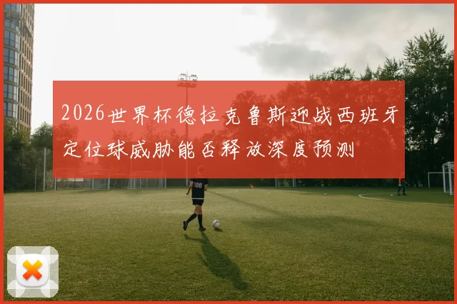 2026世界杯德拉克鲁斯迎战西班牙定位球威胁能否释放深度预测