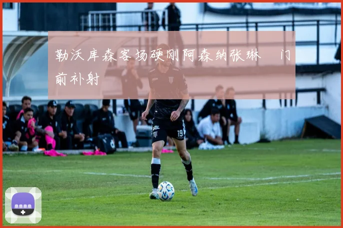 勒沃库森客场硬刚阿森纳张琳芃门前补射