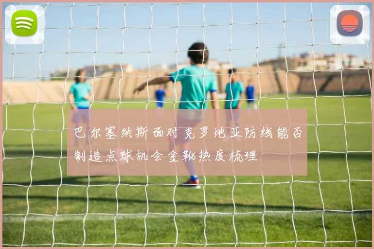 巴尔塞纳斯面对克罗地亚防线能否制造点球机会金靴热度梳理