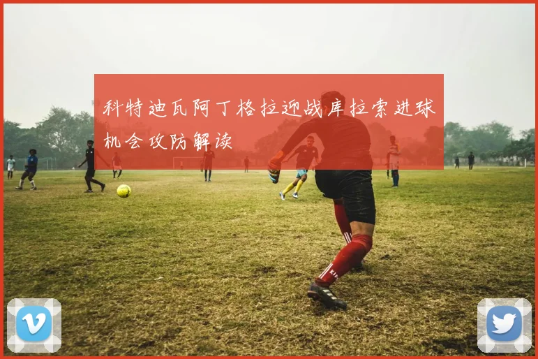科特迪瓦阿丁格拉迎战库拉索进球机会攻防解读