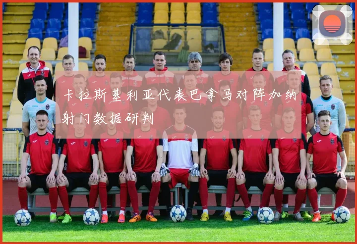 卡拉斯基利亚代表巴拿马对阵加纳射门数据研判