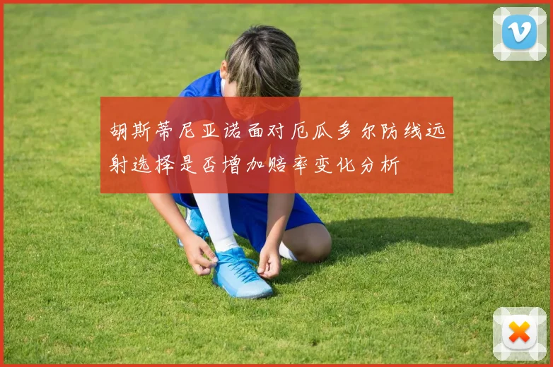 胡斯蒂尼亚诺面对厄瓜多尔防线远射选择是否增加赔率变化分析