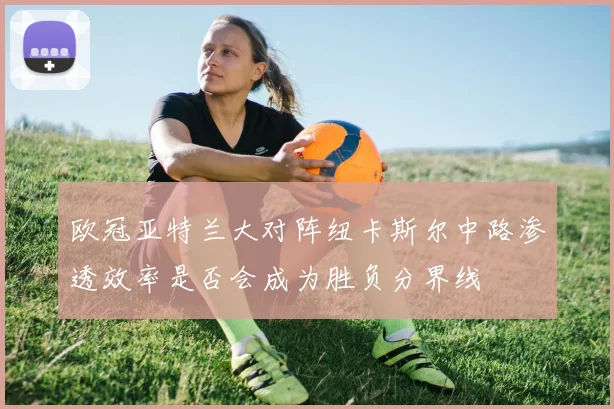 欧冠亚特兰大对阵纽卡斯尔中路渗透效率是否会成为胜负分界线