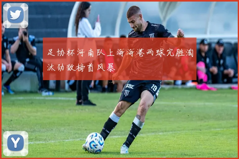 足协杯河南队上海海港两球完胜淘汰劲敌榜首风暴