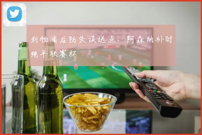利物浦后防失误送点，阿森纳补时绝平联赛杯