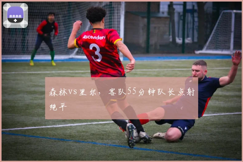 森林vs里尔，客队55分钟队长点射绝平
