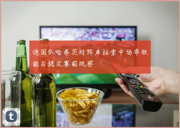 德国队哈弗茨对阵库拉索中场串联能否稳定赛前观察