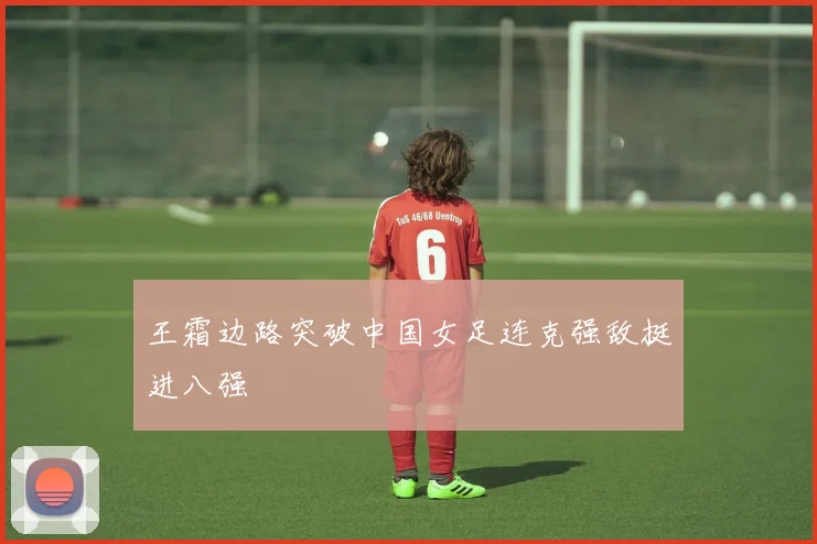 王霜边路突破中国女足连克强敌挺进八强