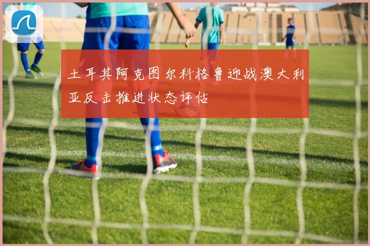 土耳其阿克图尔科格鲁迎战澳大利亚反击推进状态评估