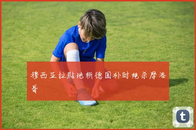 穆西亚拉贴地斩德国补时绝杀摩洛哥