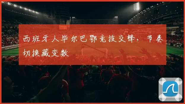 西班牙人毕尔巴鄂竞技交锋，节奏切换藏变数