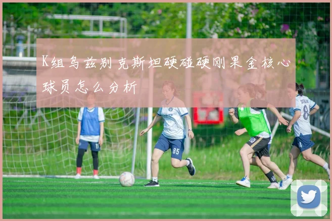 K组乌兹别克斯坦硬碰硬刚果金核心球员怎么分析