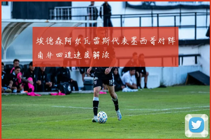 埃德森阿尔瓦雷斯代表墨西哥对阵南非回追速度解读