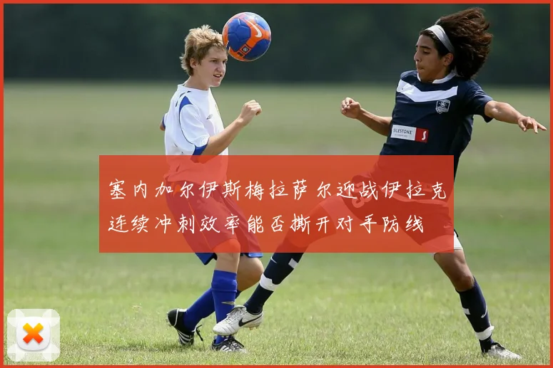 塞内加尔伊斯梅拉萨尔迎战伊拉克连续冲刺效率能否撕开对手防线
