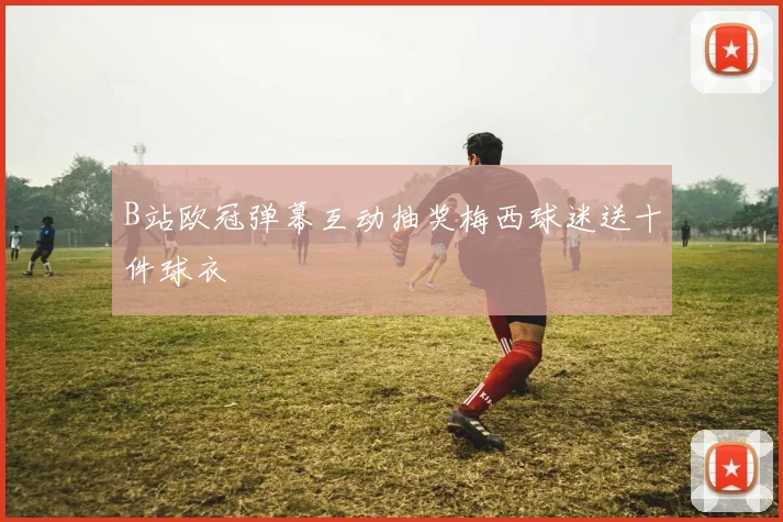B站欧冠弹幕互动抽奖梅西球迷送十件球衣