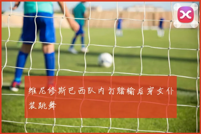 维尼修斯巴西队内打赌输后穿女仆装跳舞