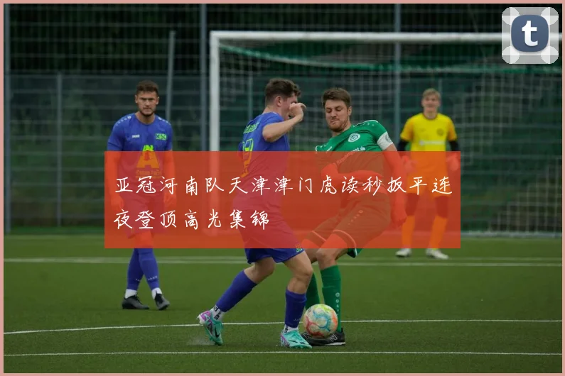 亚冠河南队天津津门虎读秒扳平连夜登顶高光集锦