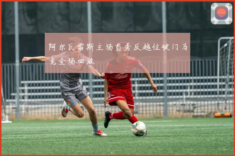 阿尔瓦雷斯主场首秀反越位破门马竞全场回放