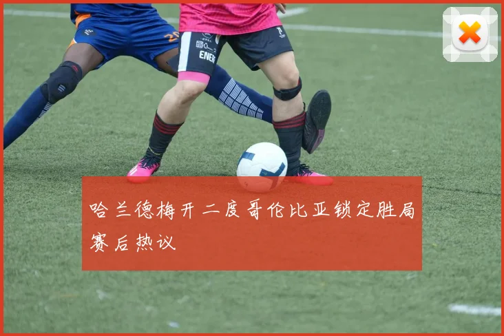 哈兰德梅开二度哥伦比亚锁定胜局赛后热议