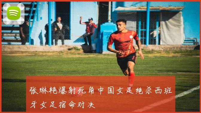 张琳艳爆射死角中国女足绝杀西班牙女足宿命对决