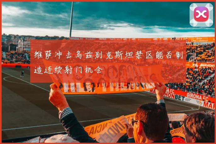 维萨冲击乌兹别克斯坦禁区能否制造连续射门机会