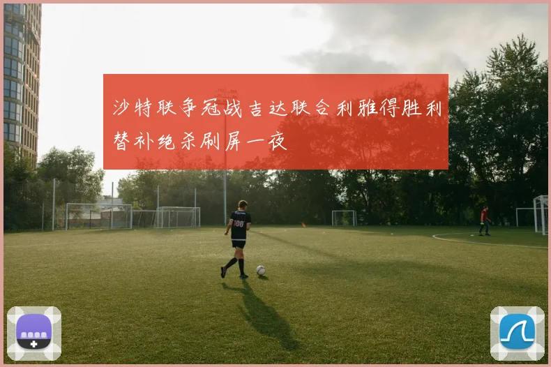 沙特联争冠战吉达联合利雅得胜利替补绝杀刷屏一夜