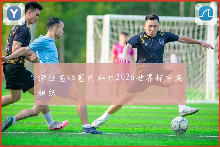 伊拉克vs塞内加尔2026世界杯中场组织