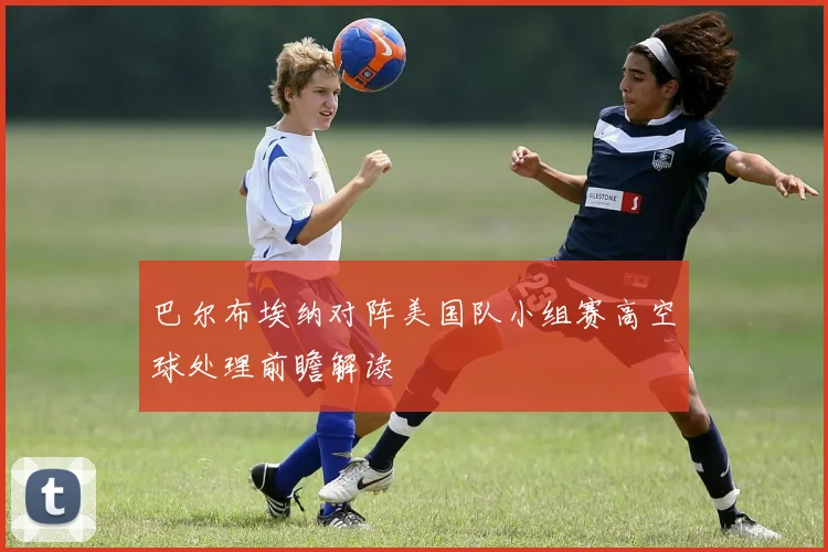 巴尔布埃纳对阵美国队小组赛高空球处理前瞻解读