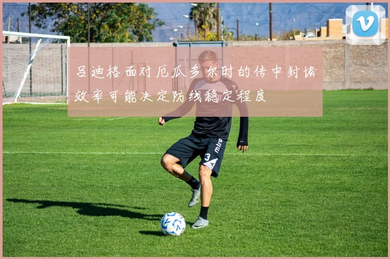 吕迪格面对厄瓜多尔时的传中封堵效率可能决定防线稳定程度