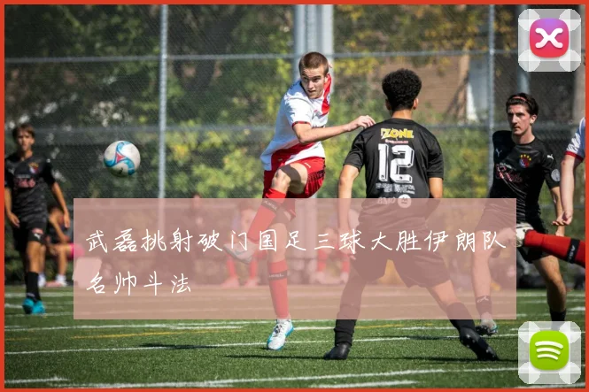 武磊挑射破门国足三球大胜伊朗队名帅斗法