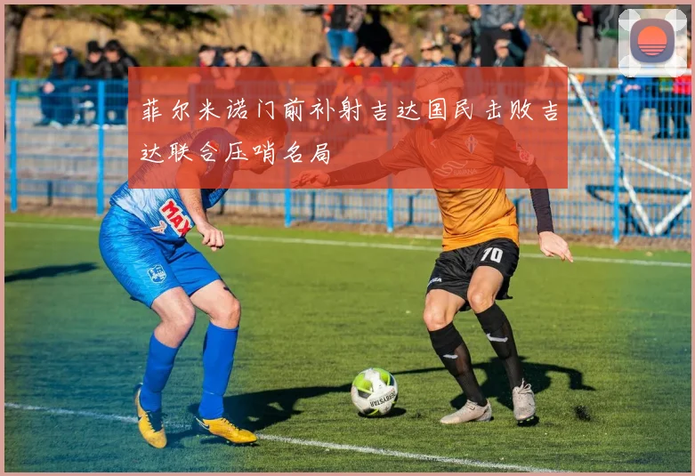 菲尔米诺门前补射吉达国民击败吉达联合压哨名局