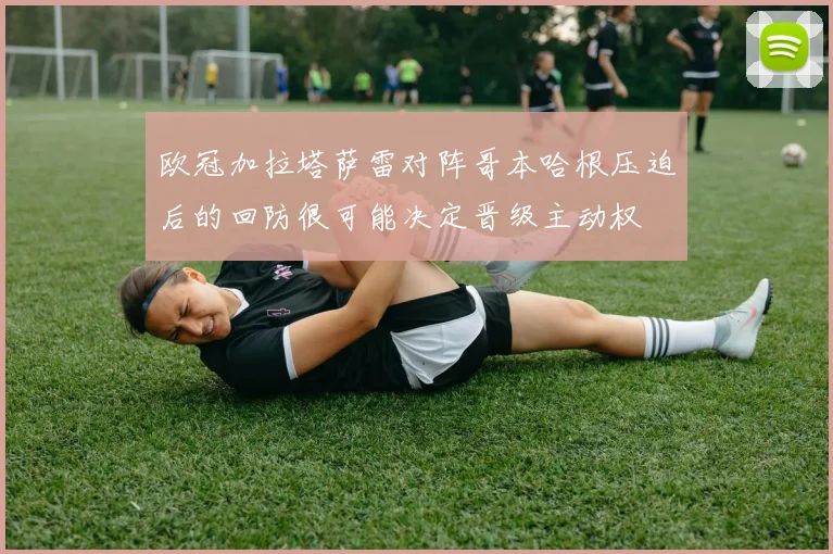 欧冠加拉塔萨雷对阵哥本哈根压迫后的回防很可能决定晋级主动权