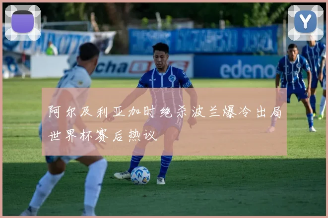 阿尔及利亚加时绝杀波兰爆冷出局世界杯赛后热议