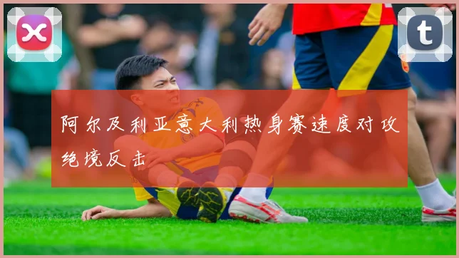 阿尔及利亚意大利热身赛速度对攻绝境反击