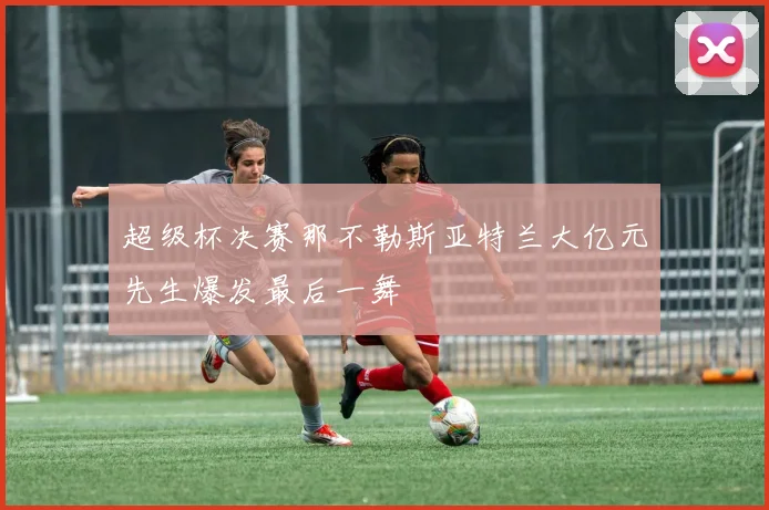 超级杯决赛那不勒斯亚特兰大亿元先生爆发最后一舞