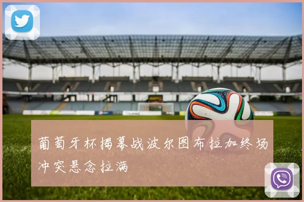 葡萄牙杯揭幕战波尔图布拉加终场冲突悬念拉满