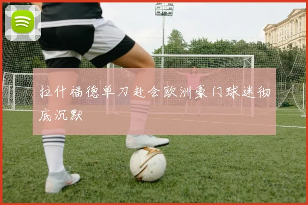 拉什福德单刀赴会欧洲豪门球迷彻底沉默