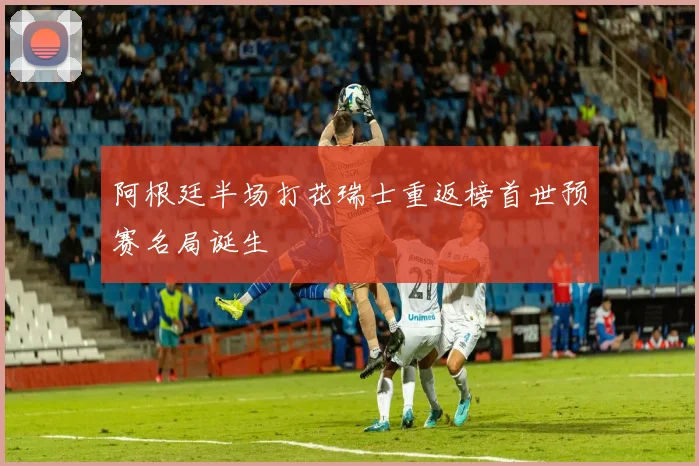 阿根廷半场打花瑞士重返榜首世预赛名局诞生