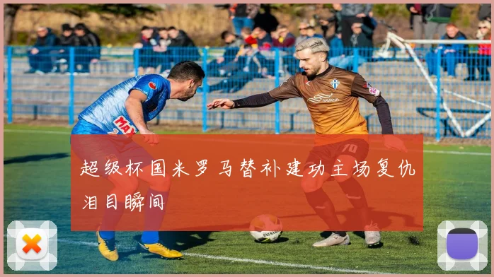 超级杯国米罗马替补建功主场复仇泪目瞬间