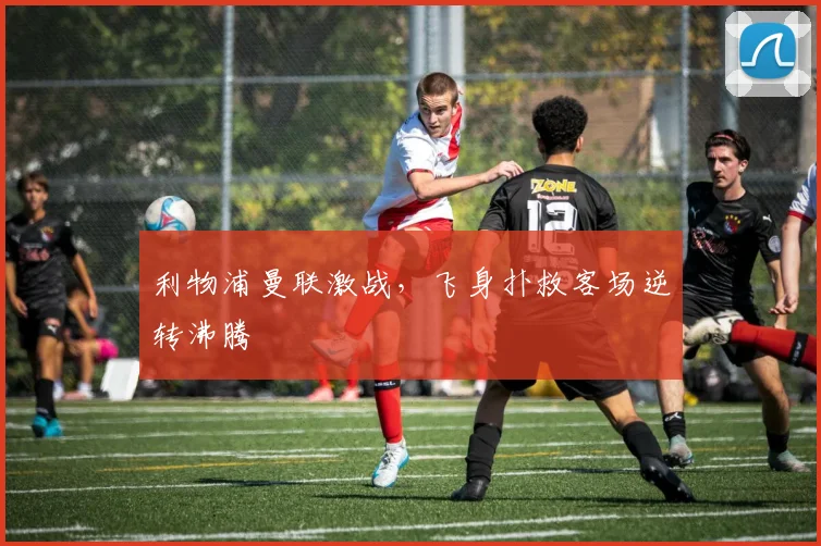 利物浦曼联激战，飞身扑救客场逆转沸腾