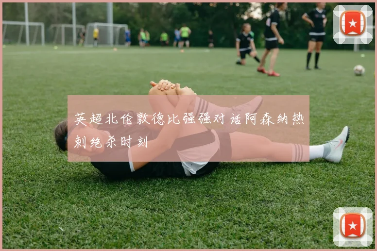 英超北伦敦德比强强对话阿森纳热刺绝杀时刻