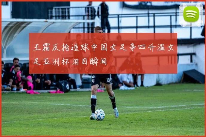 王霜反抢造球中国女足争四升温女足亚洲杯泪目瞬间