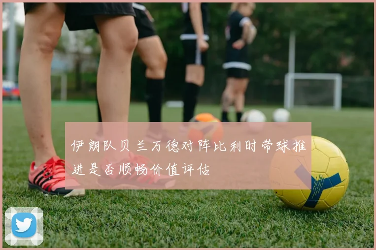 伊朗队贝兰万德对阵比利时带球推进是否顺畅价值评估