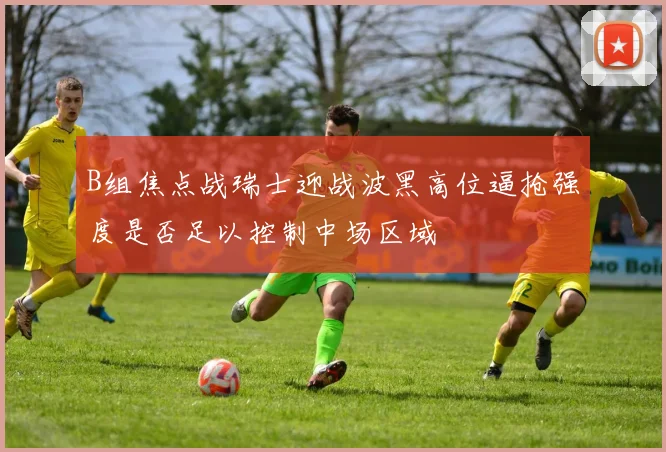 B组焦点战瑞士迎战波黑高位逼抢强度是否足以控制中场区域