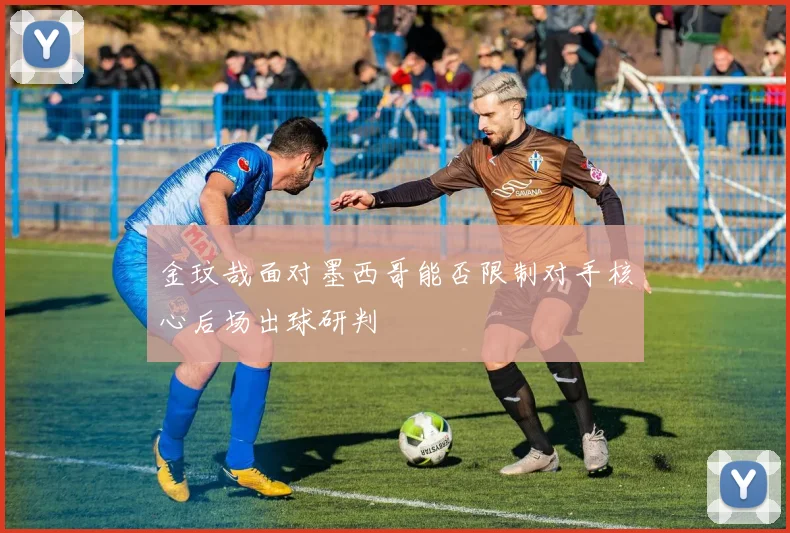 金玟哉面对墨西哥能否限制对手核心后场出球研判