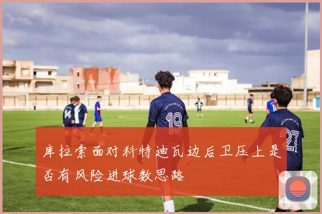 库拉索面对科特迪瓦边后卫压上是否有风险进球数思路