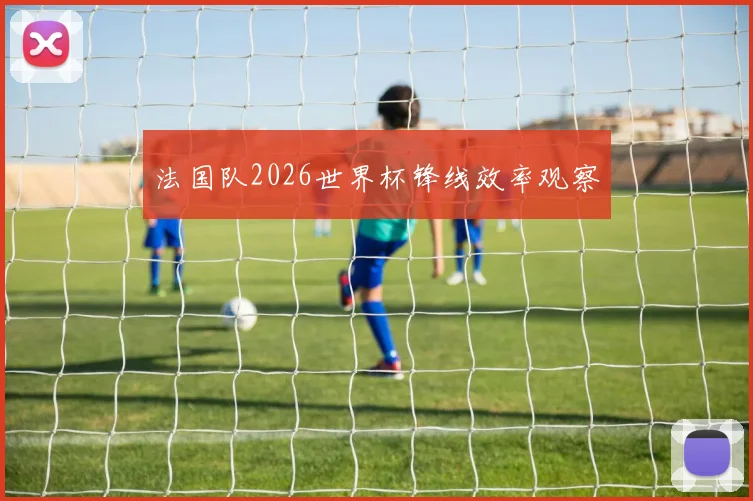 法国队2026世界杯锋线效率观察